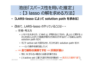 池田「スパース性を用いた推定」
：【3 lasso の解を求める⽅法】
• 【LARS-lasso によって solution path を求める】
• 改めて、LARS-lasso のやっていることは・・・
– 手順・考え⽅
• 2 を十分大きくとり、1つめの が現れるところから、	5a_ 2 に関する 2
の1次式にしたがって係数が現れたり消えたりするまで 2 を減らしながら
solution path をひく
• そこで active set を変化させ、そこからまた solution path をひく
• ・・・という操作を繰り返していく
– ⇒ 全て線形の演算ですむ ⇒ 計算が速い
• 特に N が小さい場合には速く計算できる
• (※active set に基づく逆⾏列の計算あり → 高次元で劇的“遅”)
2017/4/9 岩波DS Vol.5 [特集]スパースモデリングと多変量データ解析 35
 