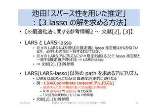池田「スパース性を用いた推定」
：【3 lasso の解を求める⽅法】
• 【※最適化法に関する参考情報2 〜 文献[2], [3]】
• LARS と LARS-lasso
• 元々の LARS により得られた推定値と lasso 推定値はかなり似てい
るが，必ずしも完全に⼀致するわけではない
• 元々の LARS アルゴリズムに少々修正を加えることで lasso 推定値と
⼀致する推定値が得られる ⇒ LARS-lasso
• ⇒ 文献[2], [3]等参照
• LARS(LARS-lasso)以外の path を求めるアルゴリズム
• LARS は高次元になると計算速度が(劇的に)遅くなる
• 例：CDA(Coordinate Descent アルゴリズム)
– 超高次元になった場合においても高速に計算可能
– R の glmnet や grpreg 等でも採用
– 「交互⽅向乗数法」 も CDA の特殊型
• 文献[2], [6]等参照
2017/4/9 岩波DS Vol.5 [特集]スパースモデリングと多変量データ解析 36
 
