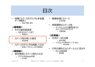 目次
• 特集「スパースモデリングと多変量
データ解析」
• 池田・伊庭・麻生
＜基礎編＞
• モデル選択超速習
– AICからスパースまで
• 伊庭幸人
• スパース性を用いた推定
• 池田思朗
• スパースモデリングを体験してみる
• 岩波データサイエンス刊⾏委員会
＜展開編＞
• 依存関係にスパース性を入れる
– グラフィカルlassoの話
• 井手剛
• 画像処理とスパース
• 本谷秀堅
• 時間遷移のスパース性
– マーケットシェアの遷移を捉える
スパースグラフモデリング
• 日野英逸
＜応用編＞
• ⾏列データの分解
• 麻生英樹
– <コラム>⾏列のトレースノルム
– 麻生英樹
• ⾏列分解をリコメンデーションに活かす
– Rによる実践例
• 尾崎隆
2017/4/9 岩波DS Vol.5 [特集]スパースモデリングと多変量データ解析 4
 