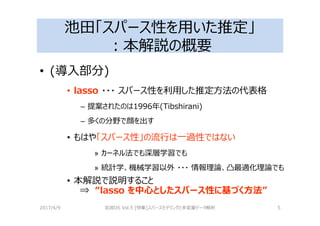 池田「スパース性を用いた推定」
：本解説の概要
• (導入部分)
• lasso ・・・ スパース性を利用した推定⽅法の代表格
– 提案されたのは1996年(Tibshirani)
– 多くの分野で顔を出す
• もはや「スパース性」の流⾏は⼀過性ではない
» カーネル法でも深層学習でも
» 統計学、機械学習以外 ・・・ 情報理論、凸最適化理論でも
• 本解説で説明すること
⇒ “lasso を中心としたスパース性に基づく方法”
2017/4/9 岩波DS Vol.5 [特集]スパースモデリングと多変量データ解析 5
 