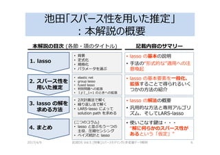 池田「スパース性を用いた推定」
：本解説の概要
2017/4/9 岩波DS Vol.5 [特集]スパースモデリングと多変量データ解析 6
1. lasso
2. スパース性を
用いた推定
3. lasso の解を
求める方法
4. まとめ
• lasso の基本の説明
• 手法の“形式的な”適用への注
意喚起
• 背景
• 定式化
• 規格化
• パラメータを選ぶ
• elastic net
• group lasso
• fused lasso
• 判別問題への拡張
• ‖ ‖_1=1 のときへの拡張
• 2次計画法で解く
• 繰り返し法で解く
• LARS-lasso によって
solution path を求める
• lasso の基本要素を一般化、
拡張することで得られるいく
つかの方法の紹介
• lasso の解法の概要
• 汎用的な方法と専用アルゴリ
ズム、そしてLARS-lasso
• 使いこなす鍵は・・・
“解に何らかのスパース性が
あるという「仮定」”
(二つのコラム)
• lasso と並ぶもう一つの
主役、圧縮センシング
• ベイズ統計と lasso
本解説の目次 (各節・項のタイトル) 記載内容のサマリー
 