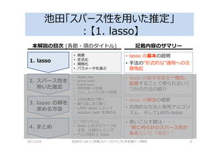 池田「スパース性を用いた推定」
：【1. lasso】
2017/4/9 岩波DS Vol.5 [特集]スパースモデリングと多変量データ解析 8
1. lasso
2. スパース性を
用いた推定
3. lasso の解を
求める方法
4. まとめ
• lasso の基本の説明
• 手法の“形式的な”適用への注
意喚起
• 背景
• 定式化
• 規格化
• パラメータを選ぶ
• elastic net
• group lasso
• fused lasso
• 判別問題への拡張
• ‖ ‖_1=1 のときへの拡張
• 2次計画法で解く
• 繰り返し法で解く
• LARS-lasso によって
solution path を求める
• lasso の基本要素を一般化、
拡張することで得られるいく
つかの方法の紹介
• lasso の解法の概要
• 汎用的な方法と専用アルゴリ
ズム、そしてLARS-lasso
• 使いこなす鍵は・・・
“解に何らかのスパース性が
あるという「仮定」”
(二つのコラム)
• lasso と並ぶもう一つの
主役、圧縮センシング
• ベイズ統計と lasso
本解説の目次 (各節・項のタイトル) 記載内容のサマリー
 
