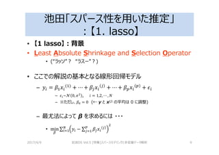 池田「スパース性を用いた推定」
：【1. lasso】
• 【1 lasso】：背景
• Least Absolute Shrinkage and Selection Operator
• (“ラッソ”？ “ラスー”？)
• ここでの解説の基本となる線形回帰モデル
– = ( ) + ⋯ + + ⋯ + +
– ~ 0, , = 1,2, ⋯ ,
– ※ただし、 = 0 (← y と x(j) の平均は 0 に調整)
– 最尤法によって β を求めるには ・・・
• min ∑ − ∑
2017/4/9 岩波DS Vol.5 [特集]スパースモデリングと多変量データ解析 9
 