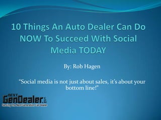 10 Things An Auto Dealer Can Do NOW To Succeed With Social Media TODAY By: Rob Hagen “Social media is not just about sales, it’s about your bottom line!” 