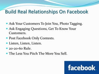Build Real Relationships On FacebookAsk Your Customers To Join You, Photo Tagging.Ask Engaging Questions, Get To Know Your Customers.Post Facebook Only Contests.Listen, Listen, Listen.20-20-60 Rule.The Less You Pitch The More You Sell.