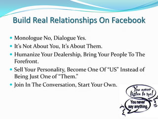 Build Real Relationships On FacebookMonologue No, Dialogue Yes.It’s Not About You, It’s About Them.Humanize Your Dealership, Bring Your People To The Forefront.Sell Your Personality, Become One Of “US” Instead of Being Just One of “Them.”Join In The Conversation, Start Your Own.