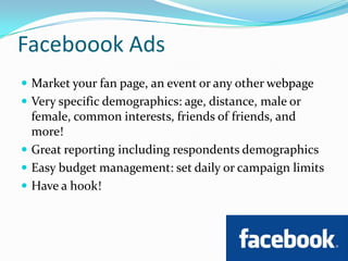 Faceboook AdsMarket your fan page, an event or any other webpageVery specific demographics: age, distance, male or female, common interests, friends of friends, and more!Great reporting including respondents demographicsEasy budget management: set daily or campaign limitsHave a hook!