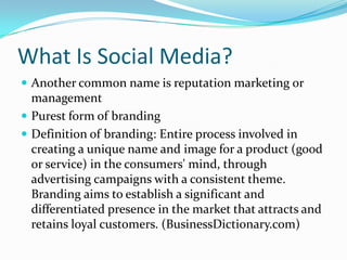 What Is Social Media?Another common name is reputation marketing or managementPurest form of brandingDefinition of branding: Entire process involved in creating a unique name and image for a product (good or service) in the consumers' mind, through advertising campaigns with a consistent theme. Branding aims to establish a significant and differentiated presence in the market that attracts and retains loyal customers. (BusinessDictionary.com)