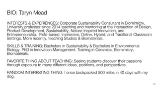 BIO: Taryn Mead
INTERESTS & EXPERIENCES: Corporate Sustainability Consultant in Biomimicry,
University professor since 2014 teaching and mentoring at the intersection of Design,
Product Development, Sustainability, Nature-Inspired Innovation, and
Entrepreneurship. Field-based, Immersive, Online, Hybrid, and Traditional Classroom
Settings. More recently, teaching Studios & Biomaterials.
SKILLS & TRAINING: Bachelors in Sustainability & Bachelors in Environmental
Biology, PhD in Innovation Management. Training in Ceramics, Biomimicry,
Biomaterials.
FAVORITE THING ABOUT TEACHING: Seeing students discover their passions
through exposure to many diﬀerent ideas, positions, and perspectives.
RANDOM INTERESTING THING: I once backpacked 500 miles in 40 days with my
dog.
10
 