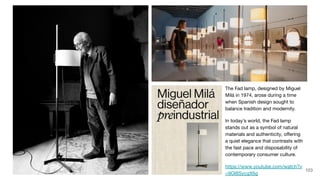 The Fad lamp, designed by Miguel
Milá in 1974, arose during a time
when Spanish design sought to
balance tradition and modernity.
In today’s world, the Fad lamp
stands out as a symbol of natural
materials and authenticity, oﬀering
a quiet elegance that contrasts with
the fast pace and disposability of
contemporary consumer culture.
https://www.youtube.com/watch?v
=9Ol8SycgX6g
103
 