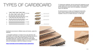 Cardboard can be found in diﬀerent sizes and formats, usually the
following:
1. Corrugated cardboard: it consists of two main elements. Flat
sheet (liner), is the outer layer, which gives the ﬂatness and ﬁnish to
the board (white or brown Kraft). Wave (medium), is the inner
corrugated sheet that “cushions” the shocks and gives rigidity.
Each wave thickness is assigned a letter: A, B, C, D, E are the most
common thicknesses in order from thickest to thinnest.
https://cartonlab.com/en/cardboard-types-applications/
2. Honeycomb cardboard: with the honeycomb cardboard you get
a great rigidity with the lowest possible weight. Initially developed
for the aeronautical sector, due to its resistance, compression,
ﬂexion and lightness.
Its internal structure is made up of hexagonal honeycombs,
which cushion impacts and provide thermal and acoustic
insulation. And as it is a hollow structure, it is really light.
TYPES OF CARDBOARD
105
 