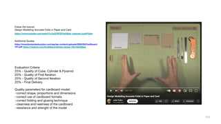 Follow the tutorial:
Design Modelling Accurate Folds in Paper and Card
https://www.youtube.com/watch?v=2s2UW32FdpQ&ab_channel=JudePullen
Additional Guides:
https://inventionlandeducation.com/wp/wp-content/uploads/2020/05/Cardboard-
101.pdf https://medium.com/@calebsun/design-issues-78a13dcb26ee
Evaluation Criteria
25% - Quality of Cube, Cylinder & Pyramid
25% - Quality of First Iteration
25% - Quality of Second Iteration
25% - Final Delivery
Quality parameters for cardboard model:
-correct shape, proportions and dimensions
-correct use of cardboard formats
-correct folding and glueing technique
-clearness and neatness of the cardboard
-resistance and strenght of the model
111
 