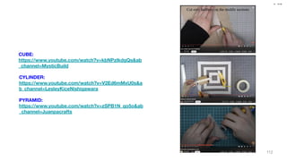 CD 109
IE
CUBE:
https://www.youtube.com/watch?v=kbNPzIkdgQs&ab
_channel=MysticBuild
CYLINDER:
https://www.youtube.com/watch?v=V2Ed6mMxU0s&a
b_channel=LesleyKiceNishigawara
PYRAMID:
https://www.youtube.com/watch?v=zSPB1N_qo5o&ab
_channel=Juanpacrafts
112
 