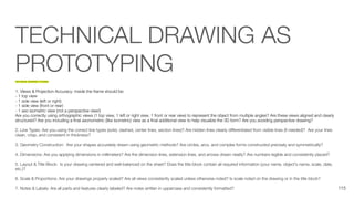 TECHNICAL DRAWING AS
PROTOTYPING
TECHNICAL DRAWING TUTORIAL
1. Views & Projection Accuracy: Inside the frame should be:
- 1 top view
- 1 side view (left or right)
- 1 side view (front or rear)
- 1 axo isometric view (not a perspective view!)
Are you correctly using orthographic views (1 top view, 1 left or right view, 1 front or rear view) to represent the object from multiple angles? Are these views aligned and clearly
structured? Are you including a ﬁnal axonometric (like isometric) view as a ﬁnal additional view to help visualize the 3D form? Are you avoiding perspective drawing?
2. Line Types: Are you using the correct line types (solid, dashed, center lines, section lines)? Are hidden lines clearly diﬀerentiated from visible lines (if needed)? Are your lines
clean, crisp, and consistent in thickness?
3. Geometry Construction: Are your shapes accurately drawn using geometric methods? Are circles, arcs, and complex forms constructed precisely and symmetrically?
4. Dimensions: Are you applying dimensions in millimeters? Are the dimension lines, extension lines, and arrows drawn neatly? Are numbers legible and consistently placed?
5. Layout & Title Block: Is your drawing centered and well-balanced on the sheet? Does the title block contain all required information (your name, object’s name, scale, date,
etc.)?
6. Scale & Proportions: Are your drawings properly scaled? Are all views consistently scaled unless otherwise noted? Is scale noted on the drawing or in the title block?
7. Notes & Labels: Are all parts and features clearly labeled? Are notes written in uppercase and consistently formatted? 115
 