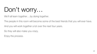 Don’t worry…
We’ll all learn together….by doing together.
The people in this room will become some of the best friends that you will ever have.
And you will work together a lot over the next four years.
So they will also make you crazy.
Enjoy the process.
20
 