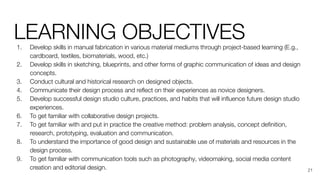 LEARNING OBJECTIVES
1. Develop skills in manual fabrication in various material mediums through project-based learning (E.g.,
cardboard, textiles, biomaterials, wood, etc.)
2. Develop skills in sketching, blueprints, and other forms of graphic communication of ideas and design
concepts.
3. Conduct cultural and historical research on designed objects.
4. Communicate their design process and reﬂect on their experiences as novice designers.
5. Develop successful design studio culture, practices, and habits that will inﬂuence future design studio
experiences.
6. To get familiar with collaborative design projects.
7. To get familiar with and put in practice the creative method: problem analysis, concept deﬁnition,
research, prototyping, evaluation and communication.
8. To understand the importance of good design and sustainable use of materials and resources in the
design process.
9. To get familiar with communication tools such as photography, videomaking, social media content
creation and editorial design. 21
 