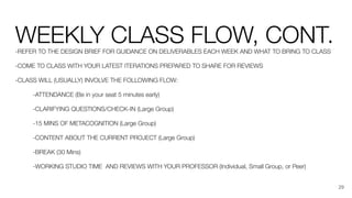 WEEKLY CLASS FLOW, CONT.
-REFER TO THE DESIGN BRIEF FOR GUIDANCE ON DELIVERABLES EACH WEEK AND WHAT TO BRING TO CLASS
-COME TO CLASS WITH YOUR LATEST ITERATIONS PREPARED TO SHARE FOR REVIEWS
-CLASS WILL (USUALLY) INVOLVE THE FOLLOWING FLOW:
-ATTENDANCE (Be in your seat 5 minutes early)
-CLARIFYING QUESTIONS/CHECK-IN (Large Group)
-15 MINS OF METACOGNITION (Large Group)
-CONTENT ABOUT THE CURRENT PROJECT (Large Group)
-BREAK (30 Mins)
-WORKING STUDIO TIME AND REVIEWS WITH YOUR PROFESSOR (Individual, Small Group, or Peer)
29
 