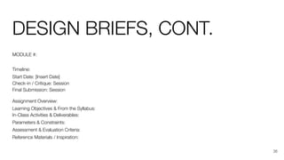 DESIGN BRIEFS, CONT.
MODULE #:
Timeline:
Start Date: [Insert Date]
Check-in / Critique: Session
Final Submission: Session
Assignment Overview:
Learning Objectives & From the Syllabus:
In-Class Activities & Deliverables:
Parameters & Constraints:
Assessment & Evaluation Criteria:
Reference Materials / Inspiration:
36
 