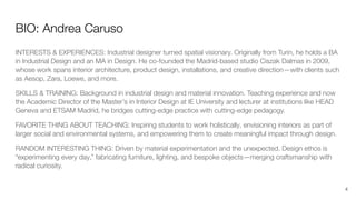 BIO: Andrea Caruso
INTERESTS & EXPERIENCES: Industrial designer turned spatial visionary. Originally from Turin, he holds a BA
in Industrial Design and an MA in Design. He co-founded the Madrid-based studio Ciszak Dalmas in 2009,
whose work spans interior architecture, product design, installations, and creative direction—with clients such
as Aesop, Zara, Loewe, and more.
SKILLS & TRAINING: Background in industrial design and material innovation. Teaching experience and now
the Academic Director of the Master’s in Interior Design at IE University and lecturer at institutions like HEAD
Geneva and ETSAM Madrid, he bridges cutting-edge practice with cutting-edge pedagogy.
FAVORITE THING ABOUT TEACHING: Inspiring students to work holistically, envisioning interiors as part of
larger social and environmental systems, and empowering them to create meaningful impact through design.
RANDOM INTERESTING THING: Driven by material experimentation and the unexpected. Design ethos is
“experimenting every day,” fabricating furniture, lighting, and bespoke objects—merging craftsmanship with
radical curiosity.
4
 
