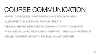 COURSE COMMUNICATION
-REFER TO THE DESIGN BRIEF FOR GUIDANCE FOR EACH WEEK
-SUBSCRIBE TO BLACKBOARD ANNOUNCEMENTS
-USE BLACKBOARD MESSAGES TO COMMUNICATE WITH YOUR PROF
-IF YOU NEED CLARIFICATIONS, ASK A PEER FIRST. THEN YOUR PROFESSOR.
-UTILIZE YOUR PEER GROUP TO PROBLEM SOLVE TOGETHER
50
 