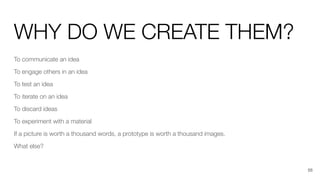 WHY DO WE CREATE THEM?
To communicate an idea
To engage others in an idea
To test an idea
To iterate on an idea
To discard ideas
To experiment with a material
If a picture is worth a thousand words, a prototype is worth a thousand images.
What else?
56
 