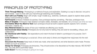 PRINCIPLES OF PROTOTYPING
Think Through Making: Prototyping is a method of inquiry and exploration. Building is a way to discover, not just to
demonstrate. Learn to think with your hand through sketching and modeling.
Start with Low Fidelity: Begin with simple, rough models (e.g., sketches, cardboard, paper) to explore ideas quickly
without overcommitting to detail.
Fail Forward: Embrace mistakes & surprises. Every prototype teaches something. Plan less, prototype more.
Make it Tangible: Prototypes make abstract concepts visible, shareable, and testable. We prototype just what we need.
First Deﬁne What You Want to Test: Each prototype should be built to explore speciﬁc aspects: form, function,
interaction, material, etc.
Stay Material-Aware: Be aware of how your materials are aﬀecting your results.
Communicate Ideas Clearly: Prototypes are not only tools for testing; they are tools for storytelling, critique, and
collaboration.
Be Intentional with Fidelity: Set expectations and match the level of detail in a prototype to its purpose. Don’t
over-polish.
Invite Feedback: Prototyping is a social act. Show work early to others and integrate their responses into the next
iteration.
Document the Process: Keep track of what was made, what was learned, and what decisions were made. Process
matters as much as product.
Design for Change: Prototypes are temporary. They should evolve or be discarded as the idea matures. WE DO NOT
FALL IN LOVE WITH OUR FIRST IDEA.
Calm Down! The ﬁrst prototype is going to be rough.
63
 