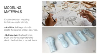 MODELING
MATERIALS
Choose between modeling
techniques and materials:
· Additive: Adding material to
create the desired shape: clay, wax.
· Subtractive: Starting from a
block and removing material to
obtain the ﬁnal shape: wood, foam.
65
 