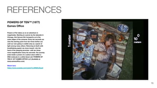 POWERS OF TEN™ (1977)
Eames Oﬃce
Powers of Ten takes us on an adventure in
magnitudes. Starting at a picnic by the lakeside in
Chicago, this famous ﬁlm transports us to the
outer edges of the universe. Every ten seconds we
view the starting point from ten times farther out
until our own galaxy is visible only as a speck of
light among many others. Returning to Earth with
breathtaking speed, we move inward- into the
hand of the sleeping picnicker- with ten times
more magniﬁcation every ten seconds. Our journey
ends inside a proton of a carbon atom within a
DNA molecule in a white blood cell. POWERS OF
TEN © 1977 EAMES OFFICE LLC (Available at
www.eamesoﬃce.com)
Watch here:
https://www.youtube.com/watch?v=0fKBhvDjuy0
REFERENCES
76
 