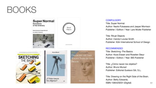 COMPULSORY
Title: Super Normal
Author: Naoto Fukasawa and Jasper Morrison
Publisher / Edition / Year: Lars Muller Publisher
Title: Ritual Objects
Author: Carolyn Louise Smith
Publisher: Köln International School of Design
RECOMMENDED
Title: Sketching -The Basics
Author: Koos Eissen and Roselien Steur
Publisher / Edition / Year: BIS Publisher
Title: ¿Cómo nacen los objetos?
Author: Bruno Munari
Publisher: Editorial Gustavo Gili, S.L.
Title: Drawing on the Right Side of the Brain.
Author: Betty Edwards.
ISBN 1585429201 (Digital)
BOOKS
77
 