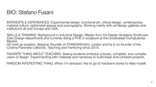 BIO: Stefano Fusani
INTERESTS & EXPERIENCES: Experimental design, functional art, critical design, contemporary
material culture, ephemeral spaces and scenography. Working mainly with art/design galleries and
institutions all over Europe and USA.
SKILLS & TRAINING: Background in Industrial Design, Master from the Design Academy Eindhoven
(Geo-Design department) and currently doing a PHD in sculpture at the Universidad Complutense
Madrid.
He work as sculptor, designer (founder of STANDARD404), curator and he is co-founder of the
Cinema Parentesi collective. Teaching and mentoring since 2019.
FAVORITE THING ABOUT TEACHING: Seeing students embrace a broad, complete, and complex
vision of design. Experimenting with materials and narratives to build linear and coherent projects.
RANDOM INTERESTING THING: When I'm stressed I like to go to hardware stores to relax myself.
8
 