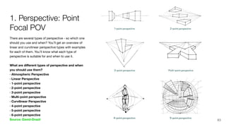 There are several types of perspective - so which one
should you use and when? You’ll get an overview of
linear and curvilinear perspective types with examples
for each of them. You’ll know what each type of
perspective is suitable for and when to use it.
What are diﬀerent types of perspective and when
you should use them?
· Atmospheric Perspective
· Linear Perspective
· 1-point perspective
· 2-point perspective
· 3-point perspective
· Multi-point perspective
· Curvilinear Perspective
· 4-point perspective
· 5-point perspective
· 6-point perspective
Source: David-Drazil
1. Perspective: Point
Focal POV
83
 