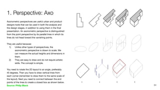 Axonometric perspectives are useful urban and product
designs tools that can be used in both the analysis and
the design stages, in addition to using them in the ﬁnal
presentation. An axonometric perspective is distinguished
from the point perspective by its parallel lines in which its
lines do not head toward the vanishing points.
They are useful because:
1) Unlike other types of perspectives, the
axonometric perspective is drawn to scale. We
can measure the actual heights and dimensions in
them.
2) They are easy to draw and do not require artistic
skills. The concept is simple.
You need to rotate the 2D layout to an angle, preferably
45 degrees. Then you have to draw vertical lines from
each corner (remember to draw them to the same scale of
the layout). Next you need to connect between the end
points of the lines to create a closed box as shown below.
Source: Philip Black
1. Perspective: Axo
84
 