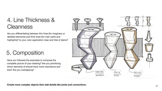 Create more complex objects then add details like joints and connections.
Have you followed the examples to compose the
complete picture of your drawing? Are you prioritizing
which elements of should have more importance and
size? Are you overlapping?
Are you diﬀerentiating between thin lines (for imaginary or
detailed elements) and thick lines (for main parts and
highlights)? Is your color application clear and free of stains?
4. Line Thickness &
Cleanness
5. Composition
91
 
