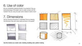 Use the markers as a water color: shading, doubling color, pattern making.
Are you showing dimensions in millimeters? Are you drawing
the dimension lines with cross marks as shown in the guide?
Are you consistently applying strokes in one direction? Are you
taking advantage of the paper color to create contrast with the
markers? Are you using very light colors instead of darker ones?
6. Use of color
7. Dimensions
92
 