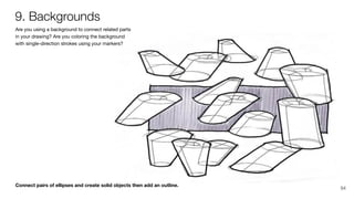 Connect pairs of ellipses and create solid objects then add an outline.
Are you using a background to connect related parts
in your drawing? Are you coloring the background
with single-direction strokes using your markers?
9. Backgrounds
94
 
