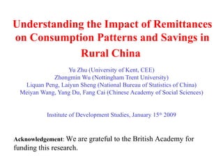 Understanding the Impact of Remittances on Consumption Patterns and Savings in Rural China   Yu Zhu (University of Kent, CEE) Zhongmin Wu (Nottingham Trent University) Liquan Peng, Laiyun Sheng (National Bureau of Statistics of China) Meiyan Wang, Yang Du, Fang Cai (Chinese Academy of Social Sciences) Institute of Development Studies, January 15 th  2009 Acknowledgement :  We are grateful to the British Academy for funding this research. 