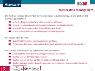 Master Data Management  De multiples enjeux et urgences mettent en avant la problématique d’une gestion des données coordonnée  entre les départements d’une même entreprise à l’instant t entre les versions et configurations successives des projets et produits, pendant le développement et l’ensemble du cycle de vie et entre clients et fournisseurs le long de la chaîne logistique Les enjeux sont de type qualité/réglementaire, sécurité/vigilance, juridique,   Performance logistique, optimisation de l’industrialisation, marketing/commercial, … Un premier préalable est de déterminer avec les métiers  Quels sont les ‘codes pivots’ à partager entre tous les acteurs Quelles sont les données clés à sécuriser Quelles sont les normes qui doivent s’imposer (format, règles …) Quelles règles de gestion doivent être gérées sur ces données pour une optimisation de fonctionnement 