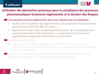 Utilisation des démarches processus pour la compliance des processus pharmaceutiques fortement réglementés et la Gestion des Risques Les processus les plus réglementés dans une Industrie qui se mondialise :  Quelles sont les évolutions des réglementations, les perspectives et les implications pour les acteurs (GxP, FDA, DM, ICH, Gamp, …) Quels sont les impacts de la mondialisation des produits,  de la dissémination des sources d’informations (CxO, partenariats…) , et inversement de la croissance exponentielle des demandes d’information sur les produits Exemples de projets SIs :  Le passage d’une collection d’applications informatiques à la constitution de systèmes d’information compliants et efficients, le triptyque: processus, référentiels et bien sur applications Conclusion : quels sont les gains apportés par une approche processus en matière de compliance, de simplification et de performance 