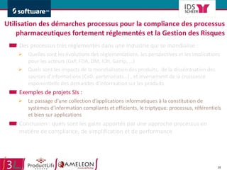 Utilisation des démarches processus pour la compliance des processus pharmaceutiques fortement réglementés et la Gestion des Risques Des processus très réglementés dans une Industrie qui se mondialise :  Quelles sont les évolutions des réglementations, les perspectives et les implications pour les acteurs (GxP, FDA, DM, ICH, Gamp, …) Quels sont les impacts de la mondialisation des produits,  de la dissémination des sources d’informations (CxO, partenariats…) , et inversement de la croissance exponentielle des demandes d’information sur les produits Exemples de projets SIs :  Le passage d’une collection d’applications informatiques à la constitution de systèmes d’information compliants et efficients, le triptyque: processus, référentiels et bien sur applications Conclusion : quels sont les gains apportés par une approche processus en matière de compliance, de simplification et de performance 