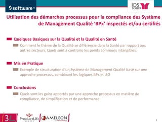 Utilisation des démarches processus pour la compliance des Système de Management Qualité ‘BPx’ inspectés et/ou certifiés Quelques Basiques sur la Qualité et la Qualité en Santé Comment le thème de la Qualité se différencie dans la Santé par rapport aux autres secteurs. Quels sont à contrario les points communs intangibles.  Mis en Pratique  Exemple de structuration d’un Système de Management Qualité basé sur une approche processus, combinant les logiques BPx et ISO Conclusions Quels sont les gains apportés par une approche processus en matière de compliance, de simplification et de performance 