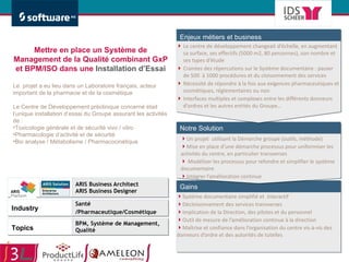 Système documentaire simplifié et  interactif Décloisonnement des services transverses Implication de la Direction, des pilotes et du personnel Outil de mesure de l’amélioration continue à la direction Maîtrise et confiance dans l’organisation du centre vis-à-vis des donneurs d’ordre et des autorités de tutelles ARIS Business Architect ARIS Business Designer Santé /Pharmaceutique/Cosmétique BPM, Système de Management, Qualité Le centre de développement changeait d’échelle, en augmentant sa surface, ses effectifs (5000 m2, 80 personnes), son nombre et ses types d’étude Craintes des répercutions sur le Système documentaire : passer de 500  à 1000 procédures et du cloisonnement des services Nécessité de répondre à la fois aux exigences pharmaceutiques et cosmétiques, réglementaires ou non Interfaces multiples et complexes entre les différents donneurs d’ordres et les autres entités du Groupe… Un projet  utilisant la Démarche groupe (outils, méthode) Mise en place d’une démarche processus pour uniformiser les activités du centre, en particulier transverses Modéliser les processus pour refondre et simplifier le système documentaire  Intégrer l’amélioration continue Mettre en place un Système de Management de la Qualité combinant GxP et BPM/ISO dans une  Installation d’Essai Le  projet a eu lieu dans un Laboratoire français, acteur important de la pharmacie et de la cosmétique Le Centre de Développement préclinique concerné était l’unique installation d’essai du Groupe assurant les activités de : Toxicologie générale et de sécurité vivo / vitro Pharmacologie d’activité et de sécurité Bio analyse / Métabolisme / Pharmacocinétique 