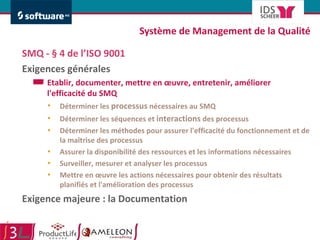 Système de Management de la Qualité SMQ - § 4 de l’ISO 9001 Exigences générales  Etablir, documenter, mettre en œuvre, entretenir, améliorer l'efficacité du SMQ Déterminer les  processus  nécessaires au SMQ Déterminer les séquences et  interactions  des processus Déterminer les méthodes pour assurer l'efficacité du fonctionnement et de la maîtrise des processus Assurer la disponibilité des ressources et les informations nécessaires Surveiller, mesurer et analyser les processus Mettre en œuvre les actions nécessaires pour obtenir des résultats planifiés et l'amélioration des processus Exigence majeure : la Documentation 