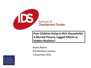 Keetie Roelen
IDS Members seminar
4 November 2015
Poor Children living in Rich Households:
A Blurred Picture, Lagged Effects or
Hidden Realities?
 