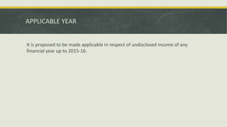 APPLICABLE YEAR
It is proposed to be made applicable in respect of undisclosed income of any
financial year up to 2015-16.
 