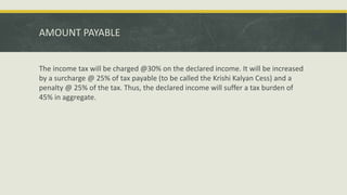 AMOUNT PAYABLE
The income tax will be charged @30% on the declared income. It will be increased
by a surcharge @ 25% of tax payable (to be called the Krishi Kalyan Cess) and a
penalty @ 25% of the tax. Thus, the declared income will suffer a tax burden of
45% in aggregate.
 