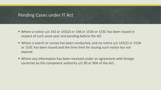Pending Cases under IT Act
 Where a notice u/s 142 or 143(2) or 148 or 153A or 153C has been issued in
respect of such asset year and pending before the AO.
 Where a search or survey has been conducted, and no notice u/s 142(2) or 153A
or 153C has been issued and the time limit for issuing such notice has not
expired.
 Where any information has been received under an agreement with foreign
countries by the competent authority u/s 90 or 90A of the Act.
 