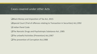 Cases covered under other Acts
Black Money and Imposition of Tax Act, 2015
Special Court (Trial of offences relating to Transaction in Securities) Act,1992
 Indian Panel Code
The Narcotic Drugs and Psychotropic Substance Act ,1985
The unlawful Activities (Prevention) Act,1967
The prevention of Corruption Act,1988
 