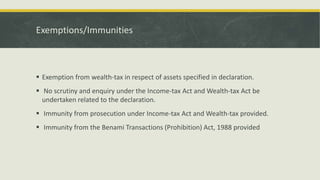 Exemptions/Immunities
 Exemption from wealth-tax in respect of assets specified in declaration.
 No scrutiny and enquiry under the Income-tax Act and Wealth-tax Act be
undertaken related to the declaration.
 Immunity from prosecution under Income-tax Act and Wealth-tax provided.
 Immunity from the Benami Transactions (Prohibition) Act, 1988 provided
 