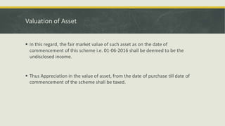 Valuation of Asset
 In this regard, the fair market value of such asset as on the date of
commencement of this scheme i.e. 01-06-2016 shall be deemed to be the
undisclosed income.
 Thus Appreciation in the value of asset, from the date of purchase till date of
commencement of the scheme shall be taxed.
 