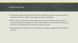 Important Issue
 A declarant under the scheme shall not be entitled to reopen any assessment or
claim any setoffs or relief in any appeal or other procedings.
 Where the asset has been understated in the return of wealth, then excess of
voluntarily disclosed income over the understatement of asset shall be taken into
account in computing the net wealth for the asst. years.
 No deduction in respect off any expenditure or allowance against such declared
income.
 